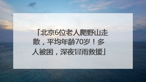 北京6位老人爬野山走散，平均年龄70岁！多人被困，深夜冒雨救援