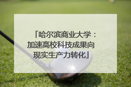 哈尔滨商业大学：加速高校科技成果向现实生产力转化