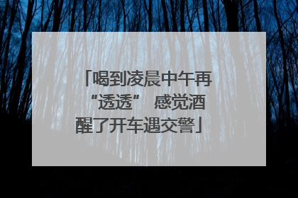 喝到凌晨中午再“透透” 感觉酒醒了开车遇交警