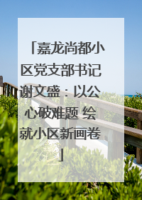 嘉龙尚都小区党支部书记谢文盛：以公心破难题 绘就小区新画卷