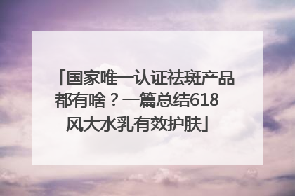 国家唯一认证祛斑产品都有啥？一篇总结618风大水乳有效护肤