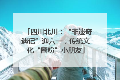 四川北川：“非遗奇遇记”迎六一，传统文化“圈粉”小朋友