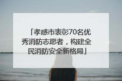 孝感市表彰70名优秀消防志愿者，构建全民消防安全新格局