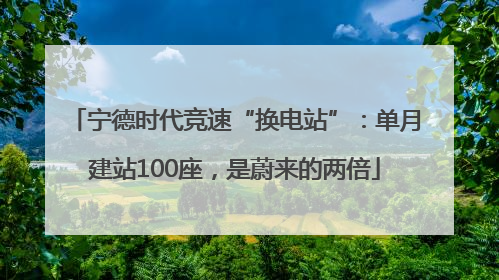 宁德时代竞速“换电站”：单月建站100座，是蔚来的两倍