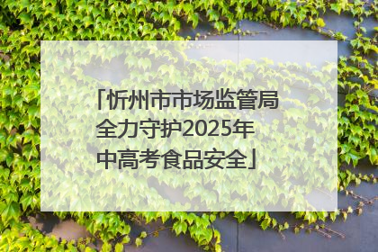 忻州市市场监管局全力守护2025年中高考食品安全