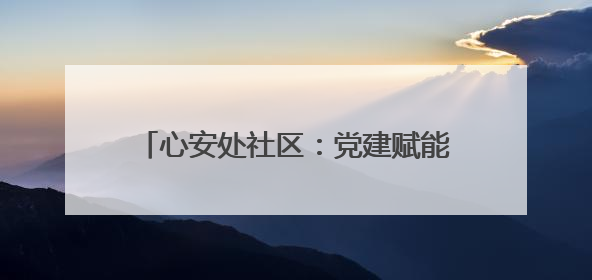 心安处社区：党建赋能 提升群众幸福指数
