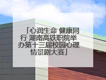 心润生命 健康同行 湖南高铁职院举办第十三届校园心理情景剧大赛