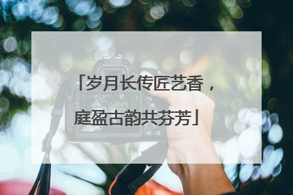 岁月长传匠艺香，庭盈古韵共芬芳