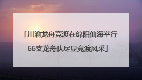 川渝龙舟竞渡在绵阳仙海举行 66支龙舟队尽显竞渡风采
