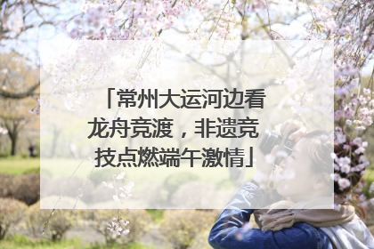 常州大运河边看龙舟竞渡，非遗竞技点燃端午激情