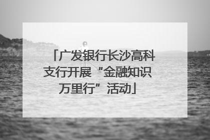 广发银行长沙高科支行开展“金融知识万里行”活动