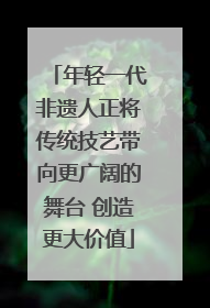 年轻一代非遗人正将传统技艺带向更广阔的舞台 创造更大价值