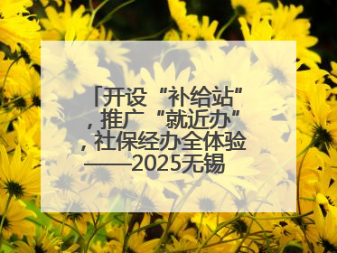 开设“补给站”，推广“就近办”，社保经办全体验——2025无锡“社保开放月”活动开启
