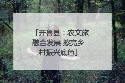 开鲁县：农文旅融合发展 擦亮乡村振兴底色