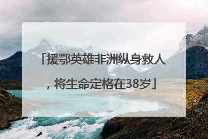 援鄂英雄非洲纵身救人，将生命定格在38岁