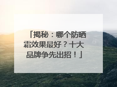 揭秘：哪个防晒霜效果最好？十大品牌争先出招！
