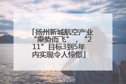 扬州新城航空产业“乘势而飞”，“211”目标3到5年内实现令人憧憬