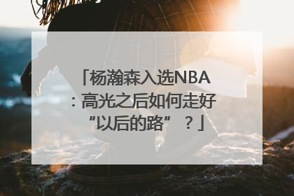 杨瀚森入选NBA：高光之后如何走好“以后的路”？