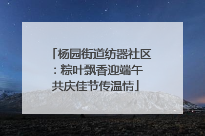 杨园街道纺器社区：粽叶飘香迎端午 共庆佳节传温情