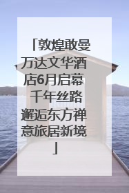 敦煌敢曼万达文华酒店6月启幕 千年丝路邂逅东方禅意旅居新境