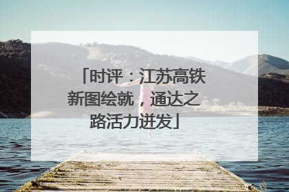 时评：江苏高铁新图绘就，通达之路活力迸发