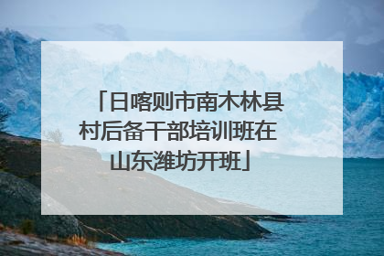 日喀则市南木林县村后备干部培训班在山东潍坊开班