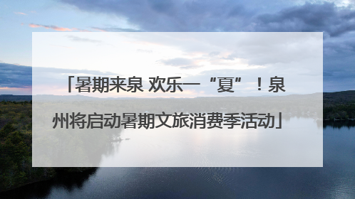 暑期来泉 欢乐一“夏”！泉州将启动暑期文旅消费季活动