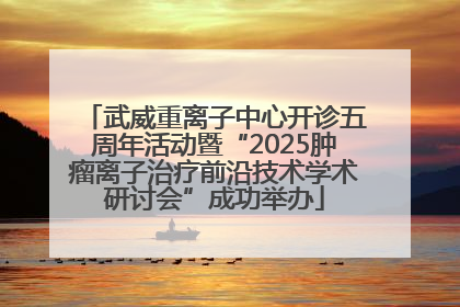 武威重离子中心开诊五周年活动暨“2025肿瘤离子治疗前沿技术学术研讨会”成功举办