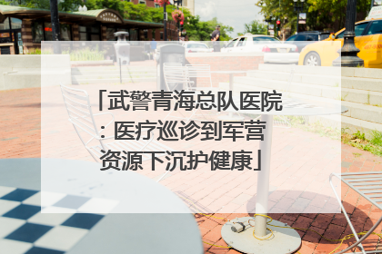 武警青海总队医院：医疗巡诊到军营  资源下沉护健康