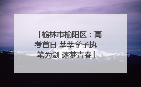 榆林市榆阳区：高考首日 莘莘学子执笔为剑 逐梦青春