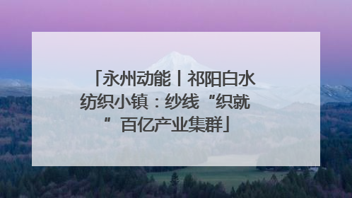 永州动能丨祁阳白水纺织小镇：纱线“织就”百亿产业集群