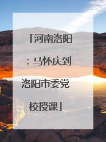 河南洛阳：马怀庆到洛阳市委党校授课