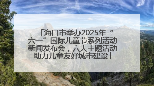 海口市举办2025年“六一”国际儿童节系列活动新闻发布会，六大主题活动助力儿童友好城市建设