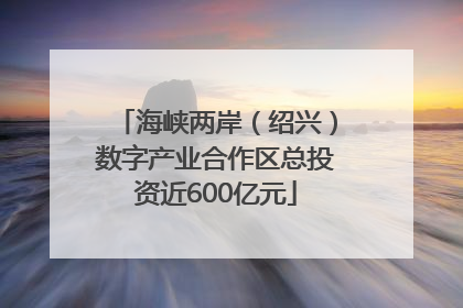 海峡两岸（绍兴）数字产业合作区总投资近600亿元