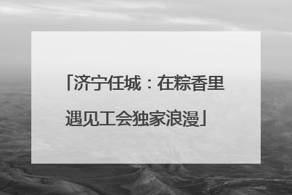 济宁任城：在粽香里遇见工会独家浪漫