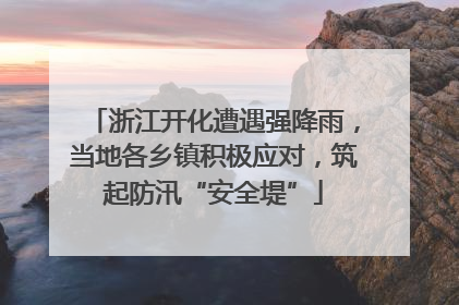 浙江开化遭遇强降雨，当地各乡镇积极应对，筑起防汛“安全堤”
