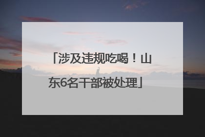 涉及违规吃喝！山东6名干部被处理