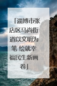 淄博市张店区马尚街道以文明为笔 绘就幸福民生新画卷