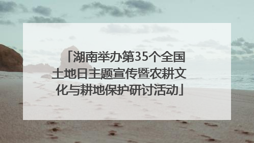 湖南举办第35个全国土地日主题宣传暨农耕文化与耕地保护研讨活动