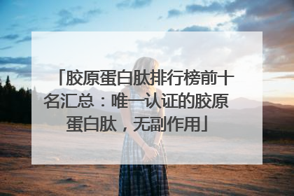 胶原蛋白肽排行榜前十名汇总：唯一认证的胶原蛋白肽，无副作用