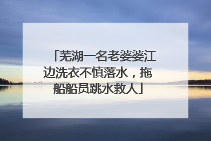 芜湖一名老婆婆江边洗衣不慎落水，拖船船员跳水救人
