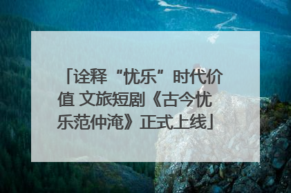 诠释“忧乐”时代价值 文旅短剧《古今忧乐范仲淹》正式上线