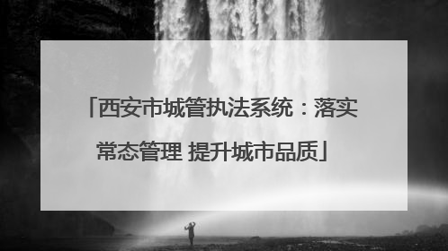 西安市城管执法系统：落实常态管理 提升城市品质