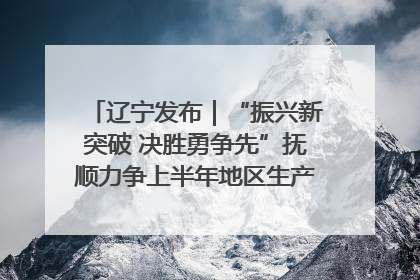 辽宁发布｜“振兴新突破 决胜勇争先”抚顺力争上半年地区生产总值增长7%左右
