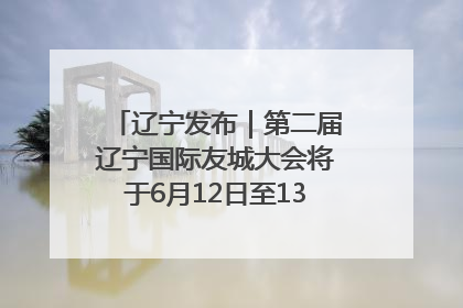 辽宁发布｜第二届辽宁国际友城大会将于6月12日至13日在沈阳举办