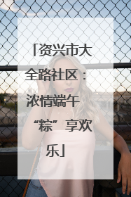 资兴市大全路社区：浓情端午 “粽”享欢乐