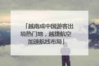 越南成中国游客出境热门地，越捷航空加速航线布局