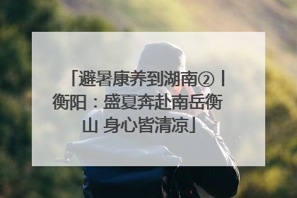 避暑康养到湖南②丨衡阳：盛夏奔赴南岳衡山 身心皆清凉