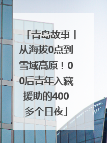 青岛故事丨从海拔0点到雪域高原！00后青年入藏援助的400多个日夜