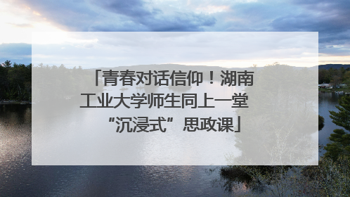青春对话信仰！湖南工业大学师生同上一堂“沉浸式”思政课